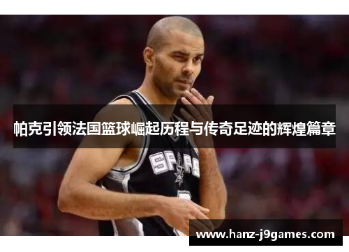 帕克引领法国篮球崛起历程与传奇足迹的辉煌篇章 帕克引领法国篮球崛起历程与传奇足迹的辉煌篇章