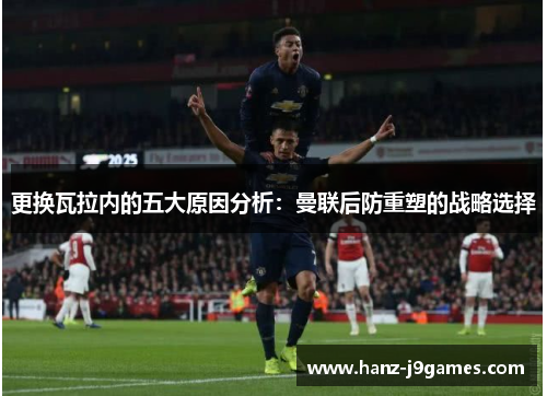 更换瓦拉内的五大原因分析:曼联后防重塑的战略选择 更换瓦拉内的五大原因分析:曼联后防重塑的战略选择