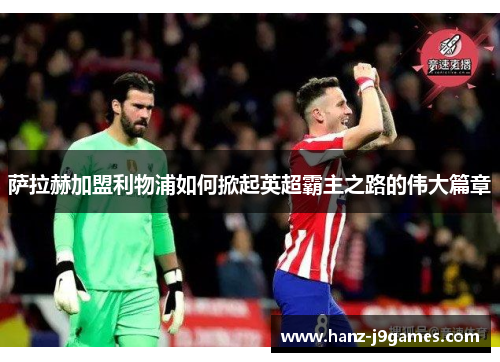 萨拉赫加盟利物浦如何掀起英超霸主之路的伟大篇章