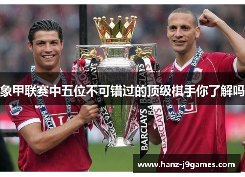 象甲联赛中五位不可错过的顶级棋手你了解吗