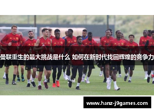 曼联重生的最大挑战是什么 如何在新时代找回辉煌的竞争力