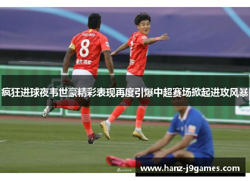 疯狂进球夜韦世豪精彩表现再度引爆中超赛场掀起进攻风暴
