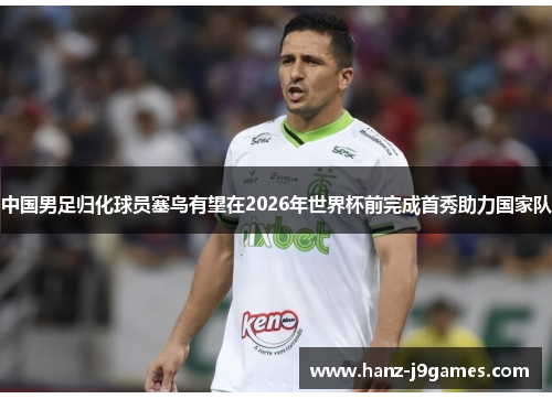 中国男足归化球员塞鸟有望在2026年世界杯前完成首秀助力国家队