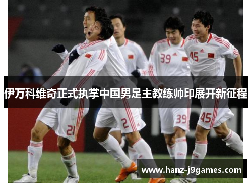 伊万科维奇正式执掌中国男足主教练帅印展开新征程 伊万科维奇正式执掌中国男足主教练帅印展开新征程