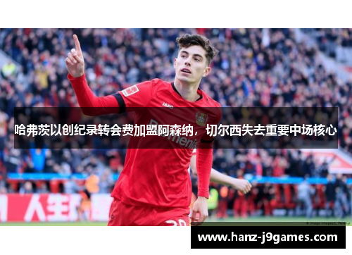哈弗茨以创纪录转会费加盟阿森纳,切尔西失去重要中场核心 哈弗茨以创纪录转会费加盟阿森纳,切尔西失去重要中场核心