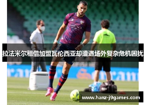 拉法米尔租借加盟瓦伦西亚却遭遇场外复杂危机困扰