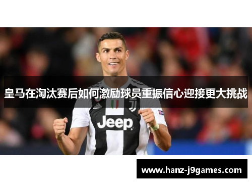 皇马在淘汰赛后如何激励球员重振信心迎接更大挑战 皇马在淘汰赛后如何激励球员重振信心迎接更大挑战