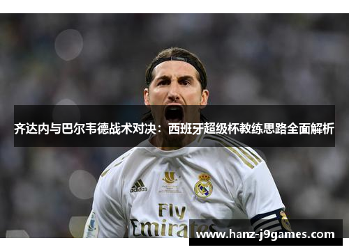 齐达内与巴尔韦德战术对决:西班牙超级杯教练思路全面解析 齐达内与巴尔韦德战术对决:西班牙超级杯教练思路全面解析
