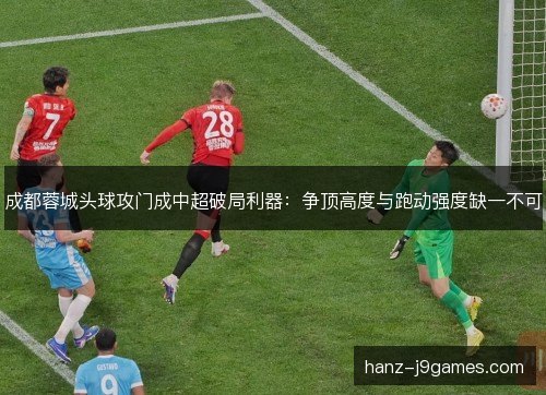 成都蓉城头球攻门成中超破局利器：争顶高度与跑动强度缺一不可
