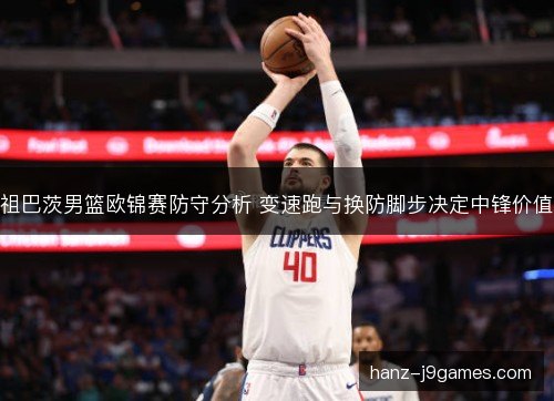 祖巴茨男篮欧锦赛防守分析 变速跑与换防脚步决定中锋价值 祖巴茨男篮欧锦赛防守分析 变速跑与换防脚步决定中锋价值