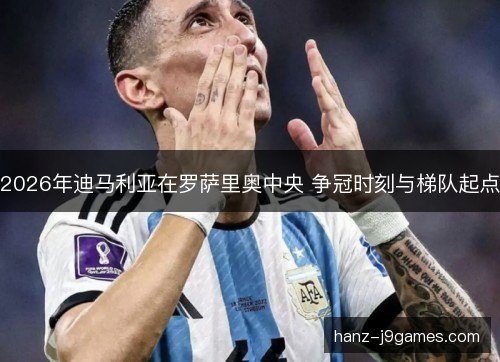 2026年迪马利亚在罗萨里奥中央 争冠时刻与梯队起点